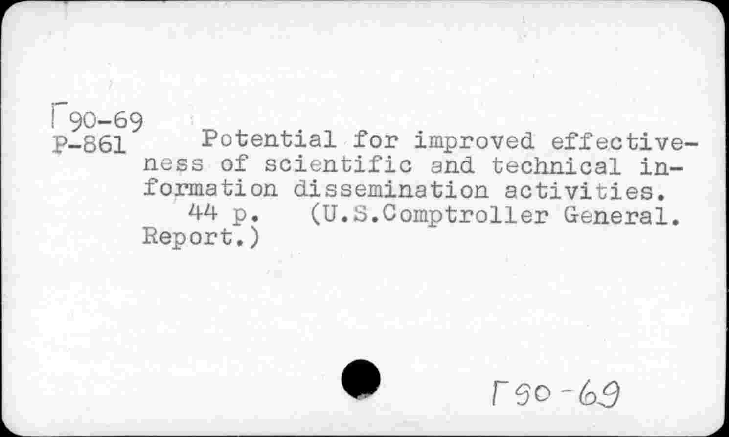 ﻿P90-69
P-861 Potential for improved effectiveness of scientific and technical information dissemination activities.
44 p. (U.S.Comptroller General. Report.)
r SO ~(s£